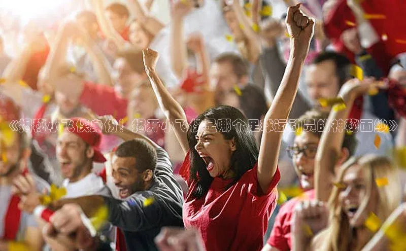 星空体育综合中国官网蓝色光标《揭秘小飞侠身份！揭开小飞侠是哪个足球运动员的神秘面纱》