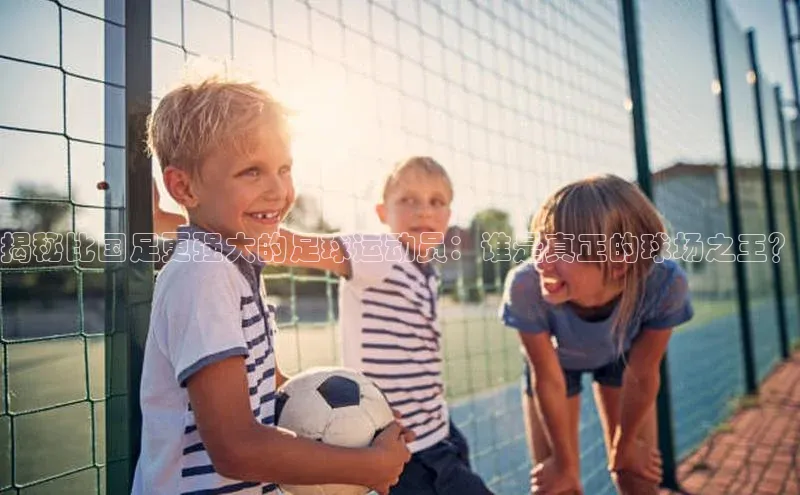 星空·综合体育华扬联众揭秘比国足更强大的足球运动员：谁是真正的球场之王？