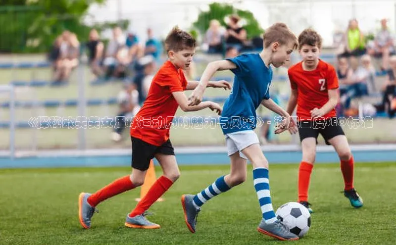 星空体育app官网下载安卓普信公司《探秘欧美美女足球运动员的魅力与风采》- 满足百度SEO标准