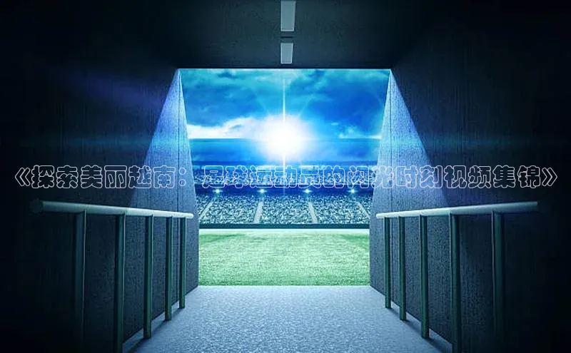 星空·体育综合APP下载官网颐驰 06《探索美丽越南：足球运动员的闪光时刻视频集锦》