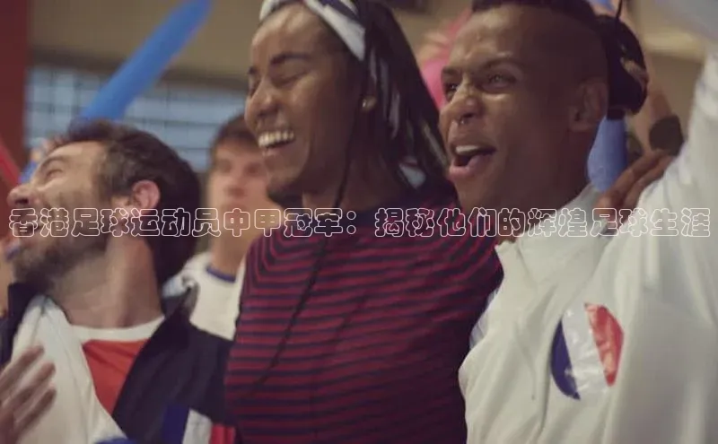 星空综合官网文心一言香港足球运动员中甲冠军：揭秘他们的辉煌足球生涯