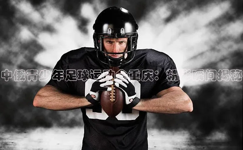 星空体育官网登录手机版百度取证中俄青少年足球运动会重庆：精彩瞬间揭秘