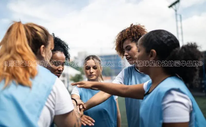 星空体育app在线下载观星盘《揭秘足球运动员如何成为奢侈品代言人，盘点顶级球星身边的豪华品牌》