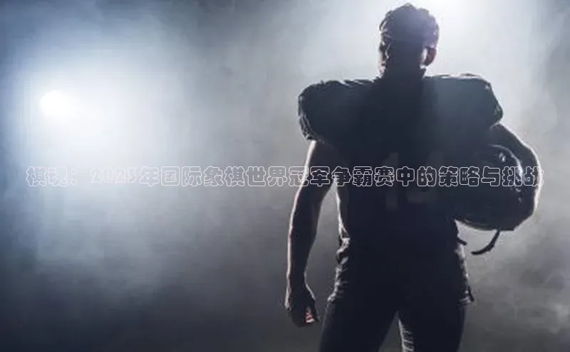 星空综合体育APP下载百度游戏棋魂：2023年国际象棋世界冠军争霸赛中的策略与挑战