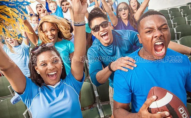 水上运动的全球盛宴：观看2023水上运动国际赛事视频