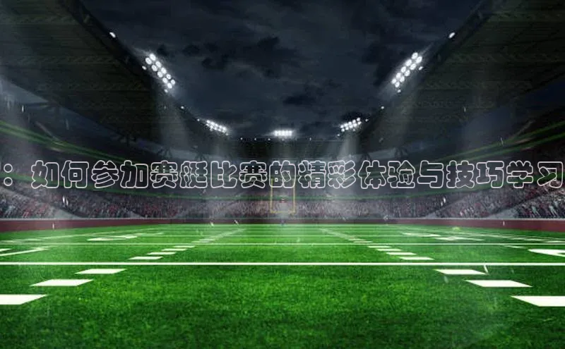 ：如何参加赛艇比赛的精彩体验与技巧学习