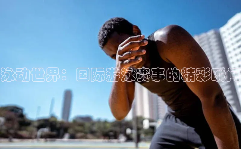 泳动世界：国际游泳赛事的精彩瞬间