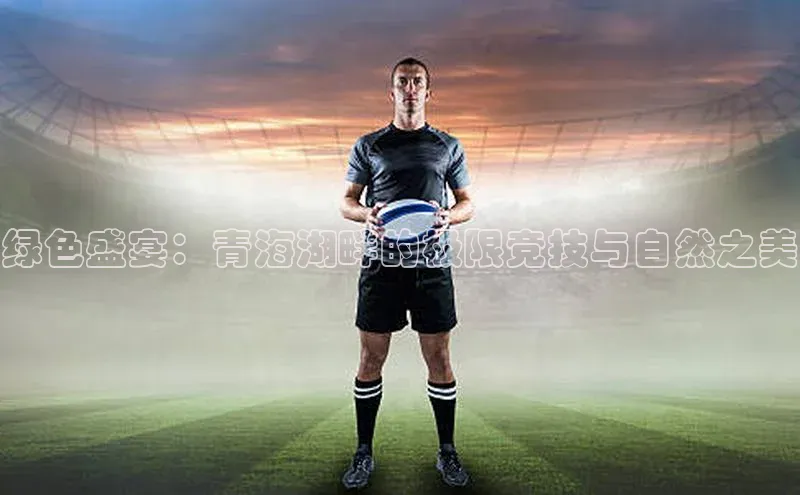 绿色盛宴：青海湖畔的极限竞技与自然之美